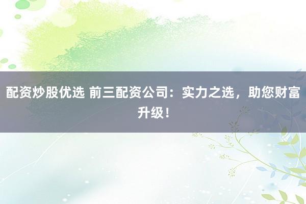 配资炒股优选 前三配资公司：实力之选，助您财富升级！