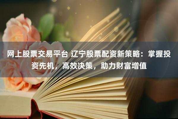 网上股票交易平台 辽宁股票配资新策略：掌握投资先机，高效决策，助力财富增值