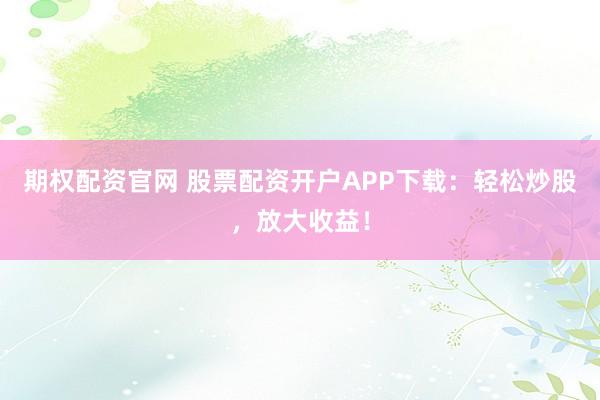 期权配资官网 股票配资开户APP下载：轻松炒股，放大收益！