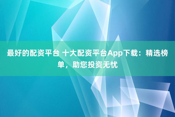最好的配资平台 十大配资平台App下载：精选榜单，助您投资无忧