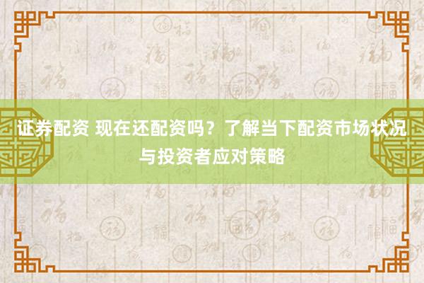 证券配资 现在还配资吗？了解当下配资市场状况与投资者应对策略