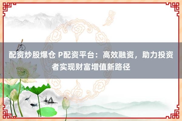 配资炒股爆仓 P配资平台：高效融资，助力投资者实现财富增值新路径