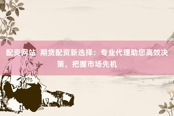 配资网站  期货配资新选择：专业代理助您高效决策，把握市场先机