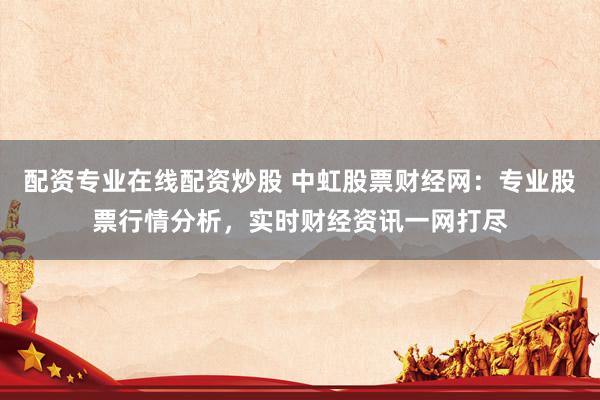 配资专业在线配资炒股 中虹股票财经网：专业股票行情分析，实时财经资讯一网打尽