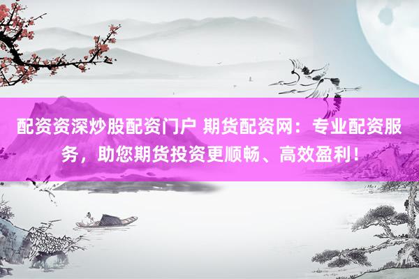 配资资深炒股配资门户 期货配资网：专业配资服务，助您期货投资更顺畅、高效盈利！