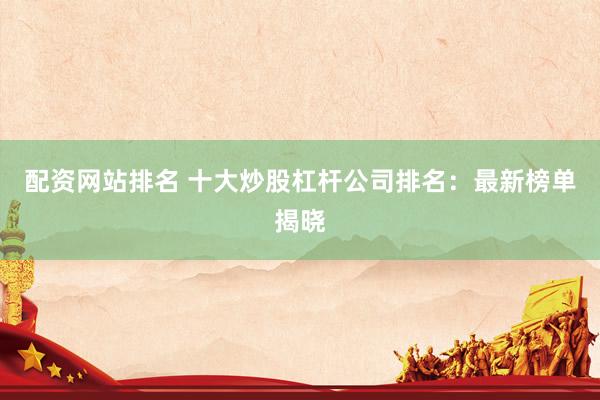 配资网站排名 十大炒股杠杆公司排名：最新榜单揭晓