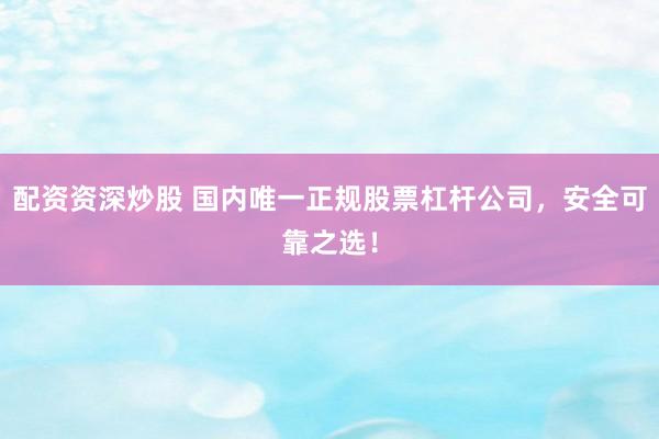配资资深炒股 国内唯一正规股票杠杆公司，安全可靠之选！