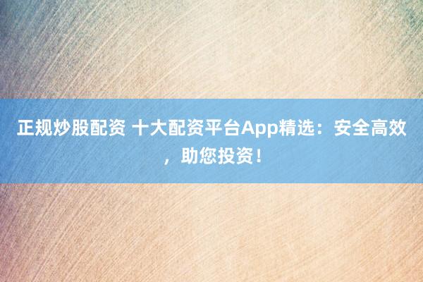 正规炒股配资 十大配资平台App精选：安全高效，助您投资！