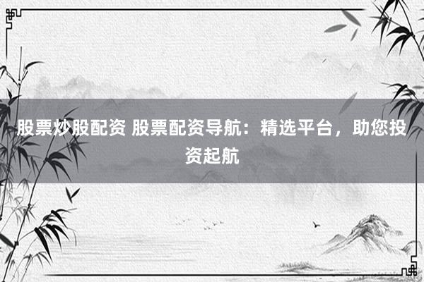 股票炒股配资 股票配资导航：精选平台，助您投资起航