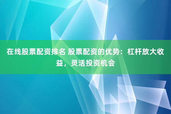 在线股票配资排名 股票配资的优势：杠杆放大收益，灵活投资机会