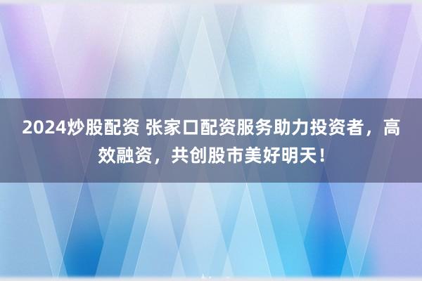 2024炒股配资 张家口配资服务助力投资者，高效融资，共创股市美好明天！