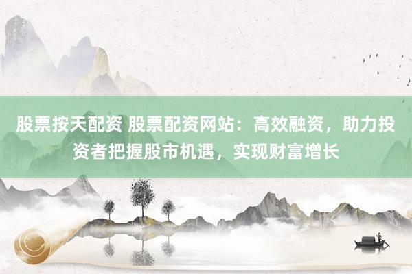股票按天配资 股票配资网站：高效融资，助力投资者把握股市机遇，实现财富增长
