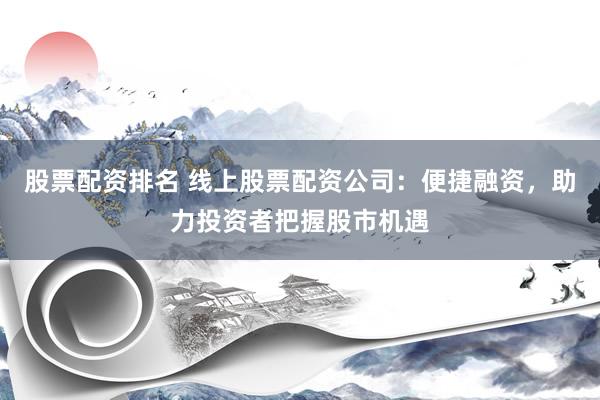 股票配资排名 线上股票配资公司：便捷融资，助力投资者把握股市机遇