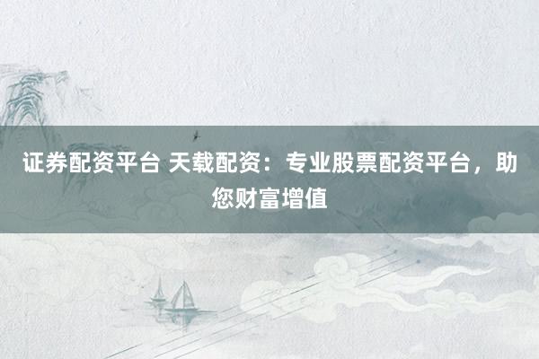 证券配资平台 天载配资：专业股票配资平台，助您财富增值