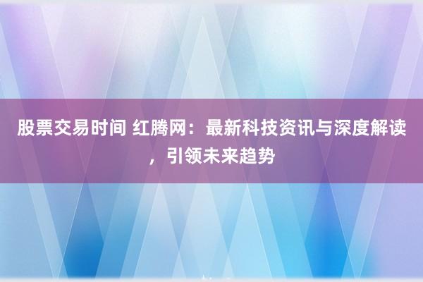 股票交易时间 红腾网：最新科技资讯与深度解读，引领未来趋势
