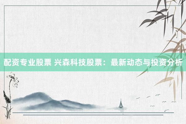 配资专业股票 兴森科技股票：最新动态与投资分析