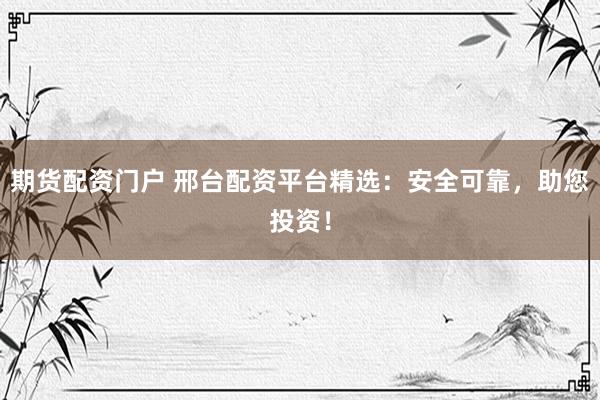 期货配资门户 邢台配资平台精选：安全可靠，助您投资！