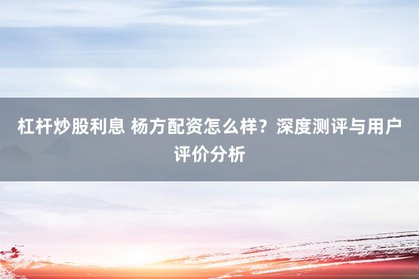 杠杆炒股利息 杨方配资怎么样？深度测评与用户评价分析