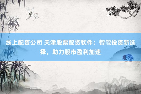 线上配资公司 天津股票配资软件：智能投资新选择，助力股市盈利加速