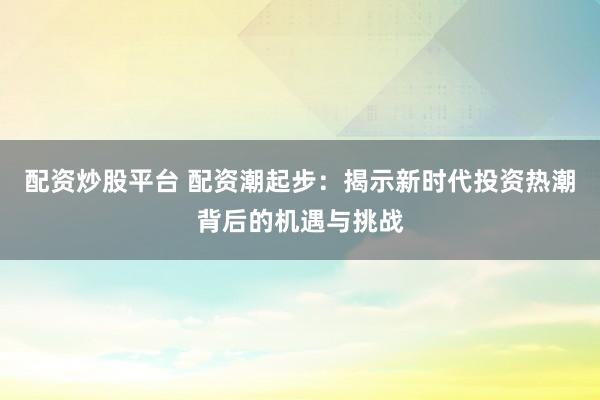 配资炒股平台 配资潮起步：揭示新时代投资热潮背后的机遇与挑战