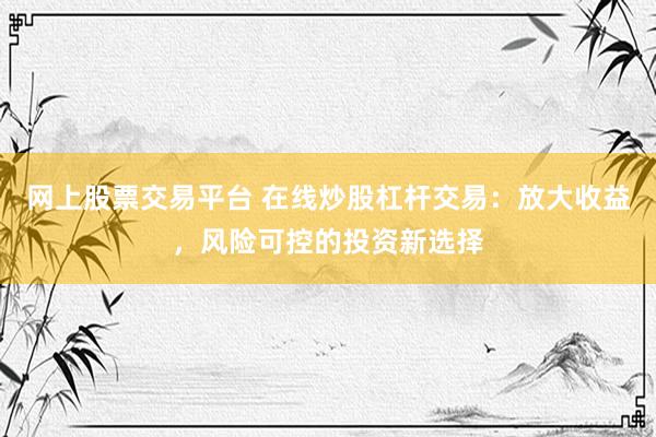 网上股票交易平台 在线炒股杠杆交易：放大收益，风险可控的投资新选择