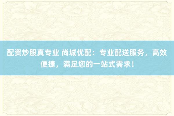 配资炒股真专业 尚城优配：专业配送服务，高效便捷，满足您的一站式需求！