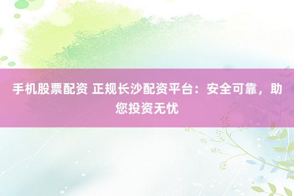 手机股票配资 正规长沙配资平台：安全可靠，助您投资无忧