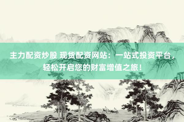 主力配资炒股 现货配资网站：一站式投资平台，轻松开启您的财富增值之旅！