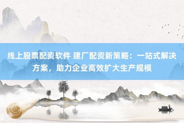 线上股票配资软件 建厂配资新策略：一站式解决方案，助力企业高效扩大生产规模