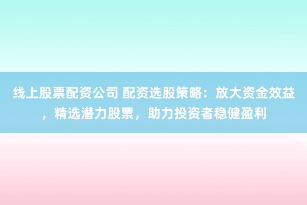 线上股票配资公司 配资选股策略：放大资金效益，精选潜力股票，助力投资者稳健盈利