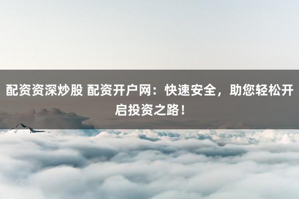配资资深炒股 配资开户网:快速安全,助您轻松开启投资之路!