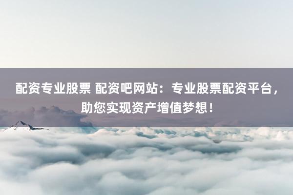 配资专业股票 配资吧网站：专业股票配资平台，助您实现资产增值梦想！