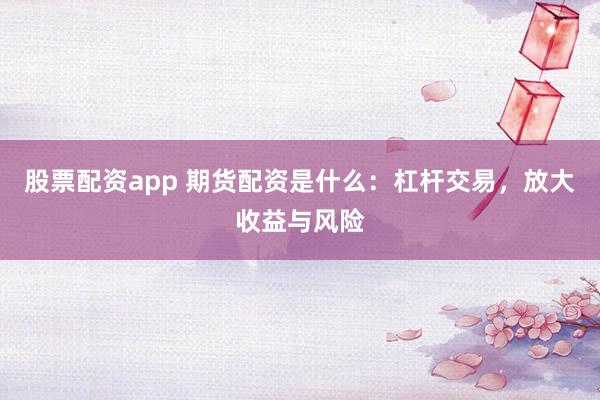 股票配资app 期货配资是什么:杠杆交易,放大收益与风险