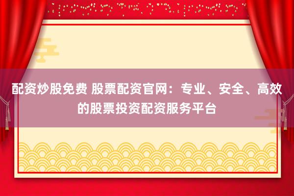配资炒股免费 股票配资官网:专业、安全、高效的股票投资配资服务平台