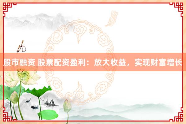 股市融资 股票配资盈利：放大收益，实现财富增长