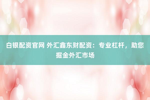 白银配资官网 外汇鑫东财配资：专业杠杆，助您掘金外汇市场