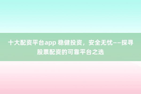十大配资平台app 稳健投资,安全无忧——探寻股票配资的可靠平台之选