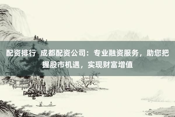 配资排行 成都配资公司:专业融资服务,助您把握股市机遇,实现财富增值