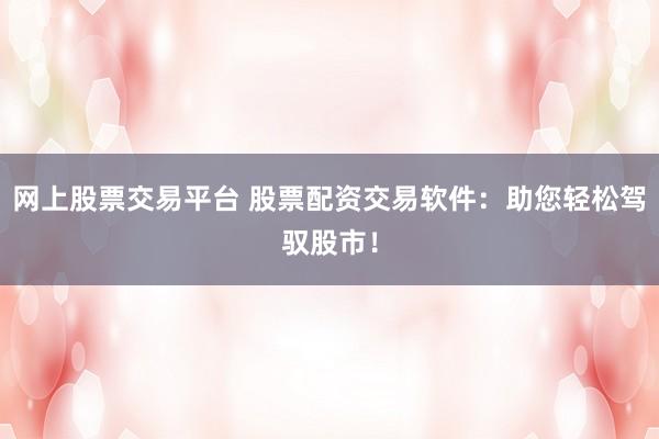 网上股票交易平台 股票配资交易软件:助您轻松驾驭股市!