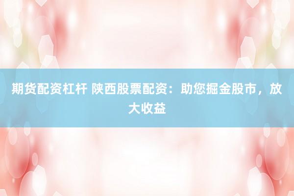 期货配资杠杆 陕西股票配资：助您掘金股市，放大收益