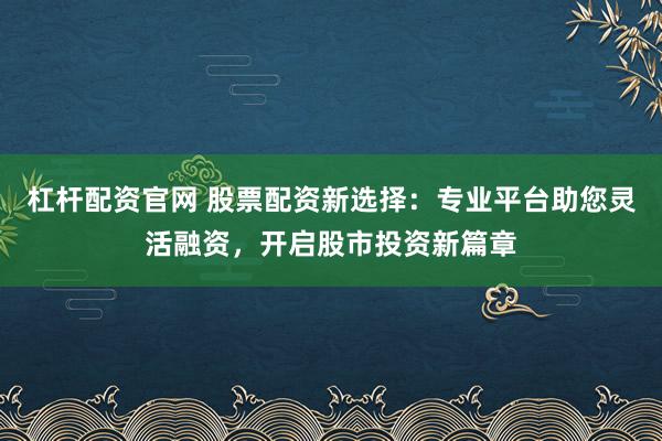 杠杆配资官网 股票配资新选择：专业平台助您灵活融资，开启股市投资新篇章