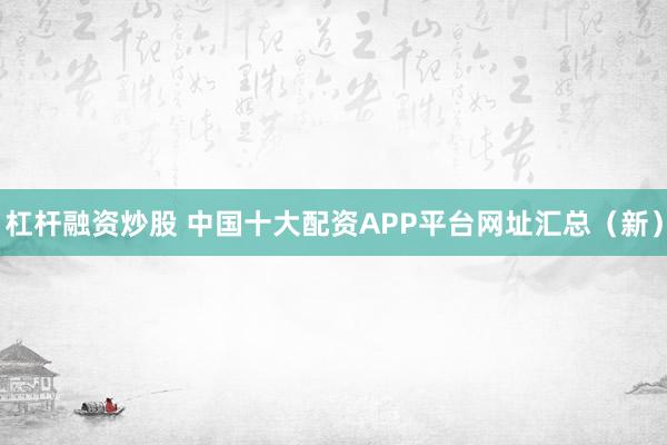 杠杆融资炒股 中国十大配资APP平台网址汇总（新）