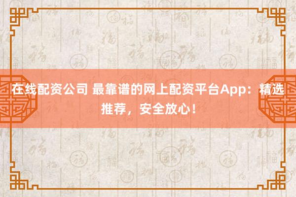 在线配资公司 最靠谱的网上配资平台App：精选推荐，安全放心！