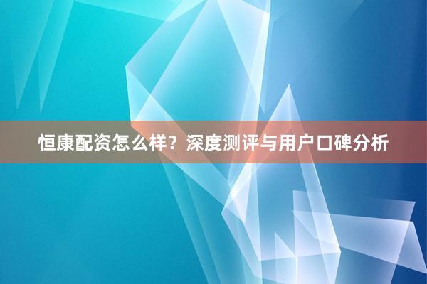 恒康配资怎么样？深度测评与用户口碑分析