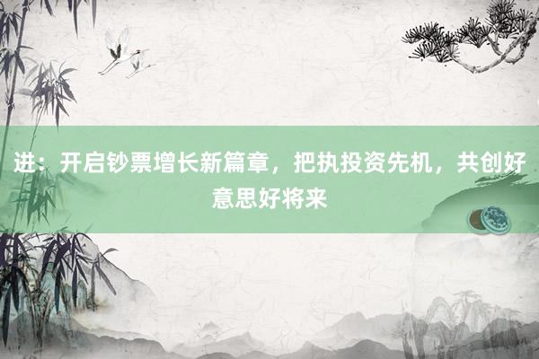 进:开启钞票增长新篇章,把执投资先机,共创好意思好将来