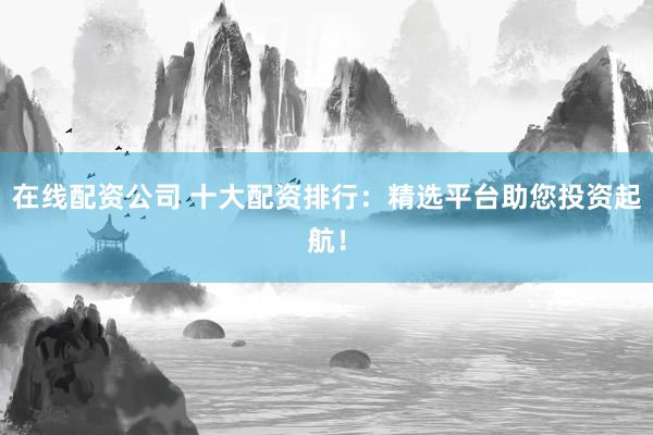 在线配资公司 十大配资排行:精选平台助您投资起航!
