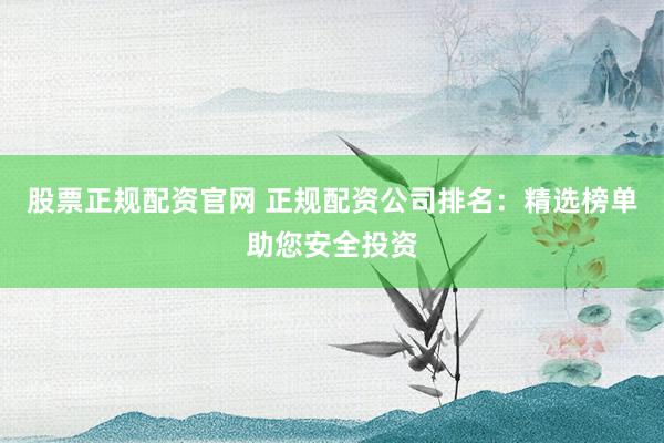 股票正规配资官网 正规配资公司排名：精选榜单助您安全投资