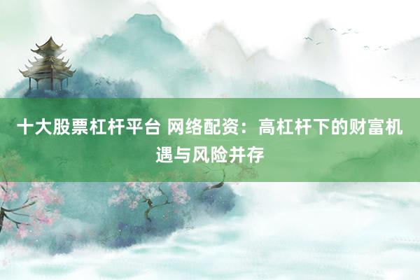 十大股票杠杆平台 网络配资：高杠杆下的财富机遇与风险并存
