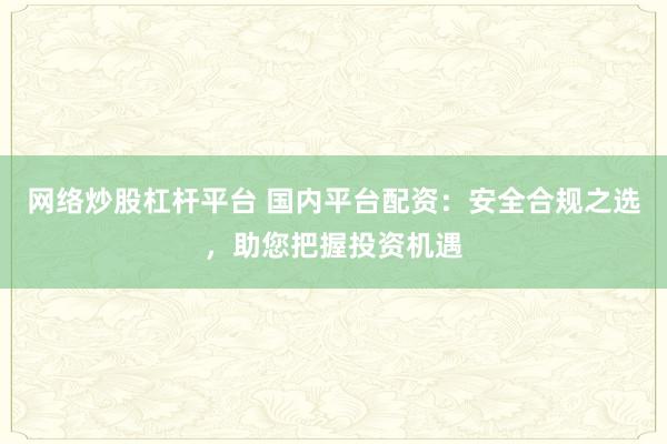 网络炒股杠杆平台 国内平台配资：安全合规之选，助您把握投资机遇