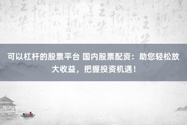可以杠杆的股票平台 国内股票配资：助您轻松放大收益，把握投资机遇！